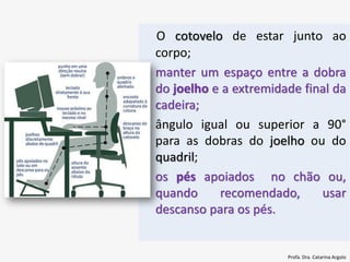 O cotovelo de estar junto ao
corpo;
• manter um espaço entre a dobra
do joelho e a extremidade final da
cadeira;
• ângulo igual ou superior a 90°
para as dobras do joelho ou do
quadril;
• os pés apoiados no chão ou,
quando recomendado, usar
descanso para os pés.
Profa. Dra. Catarina Argolo
 