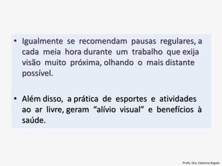 • Igualmente se recomendam pausas regulares, a
cada meia hora durante um trabalho que exija
visão muito próxima, olhando o mais distante
possível.
• Além disso, a prática de esportes e atividades
ao ar livre, geram “alívio visual” e benefícios à
saúde.
Profa. Dra. Catarina Argolo
 