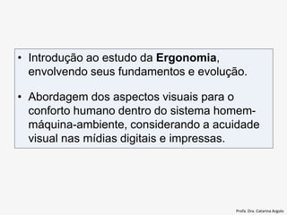 • Introdução ao estudo da Ergonomia,
envolvendo seus fundamentos e evolução.
• Abordagem dos aspectos visuais para o
conforto humano dentro do sistema homem-
máquina-ambiente, considerando a acuidade
visual nas mídias digitais e impressas.
Profa. Dra. Catarina Argolo
 
