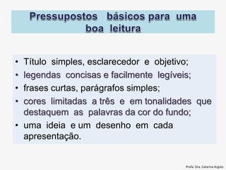 • Título simples, esclarecedor e objetivo;
• legendas concisas e facilmente legíveis;
• frases curtas, parágrafos simples;
• cores limitadas a três e em tonalidades que
destaquem as palavras da cor do fundo;
• uma ideia e um desenho em cada
apresentação.
Profa. Dra. Catarina Argolo
 