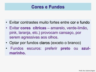 • Evitar contrastes muito fortes entre cor e fundo
• Evitar cores cítricas – amarelo, verde-limão,
pink, laranja, etc.) provocam cansaço, por
serem agressivas aos olhos.
• Optar por fundos claros (exceto o branco)
• Fundos escuros: preferir preto ou azul-
marinho.
Profa. Dra. Catarina Argolo
 