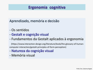 Aprendizado, memória e decisão
- Os sentidos
- Gestalt e cognição visual
- Fundamentos da Gestalt aplicados à ergonomia
(https://www.interaction-design.org/literature/book/the-glossary-of-human-
computer-interaction/gestalt-principles-of-form-perception)
- Natureza da cognição visual
- Memória visual
Profa. Dra. Catarina Argolo
 