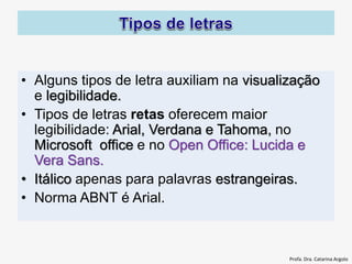 • Alguns tipos de letra auxiliam na visualização
e legibilidade.
• Tipos de letras retas oferecem maior
legibilidade: Arial, Verdana e Tahoma, no
Microsoft office e no Open Office: Lucida e
Vera Sans.
• Itálico apenas para palavras estrangeiras.
• Norma ABNT é Arial.
Profa. Dra. Catarina Argolo
 