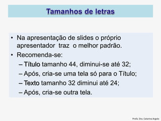 • Na apresentação de slides o próprio
apresentador traz o melhor padrão.
• Recomenda-se:
– Título tamanho 44, diminui-se até 32;
– Após, cria-se uma tela só para o Título;
– Texto tamanho 32 diminui até 24;
– Após, cria-se outra tela.
Profa. Dra. Catarina Argolo
 