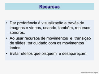 • Dar preferência à visualização a través de
imagens e vídeos, usando, também, recursos
sonoros.
• Ao usar recursos de movimentos e transição
de slides, ter cuidado com os movimentos
lentos.
• Evitar efeitos que pisquem e desapareçam.
Profa. Dra. Catarina Argolo
 