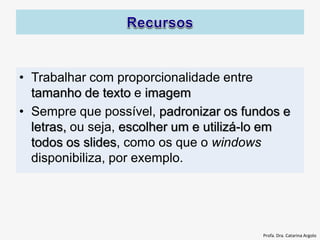 • Trabalhar com proporcionalidade entre
tamanho de texto e imagem
• Sempre que possível, padronizar os fundos e
letras, ou seja, escolher um e utilizá-lo em
todos os slides, como os que o windows
disponibiliza, por exemplo.
Profa. Dra. Catarina Argolo
 