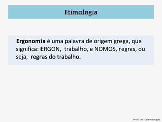Ergonomia é uma palavra de origem grega, que
significa: ERGON, trabalho, e NOMOS, regras, ou
seja, regras do trabalho.
Profa. Dra. Catarina Argolo
 