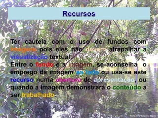 Ter cautela com o uso de fundos com
imagens pois eles não devem atrapalhar a
visualização textual.
Entre o fundo e a imagem, se aconselha o
emprego da imagem ao lado ou usa-se este
recurso numa abertura de apresentação, ou
quando a imagem demonstrará o conteúdo a
ser trabalhado.
Profa. Dra. Catarina Argolo
 