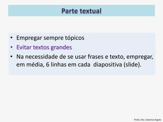 • Empregar sempre tópicos
• Evitar textos grandes
• Na necessidade de se usar frases e texto, empregar,
em média, 6 linhas em cada diapositiva (slide).
Profa. Dra. Catarina Argolo
 