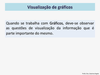 Quando se trabalha com Gráficos, deve-se observar
as questões de visualização da informação que é
parte importante do mesmo.
Profa. Dra. Catarina Argolo
 