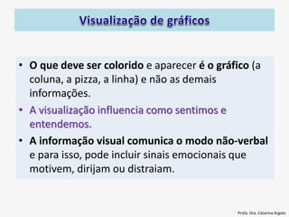 • O que deve ser colorido e aparecer é o gráfico (a
coluna, a pizza, a linha) e não as demais
informações.
• A visualização influencia como sentimos e
entendemos.
• A informação visual comunica o modo não-verbal
e para isso, pode incluir sinais emocionais que
motivem, dirijam ou distraiam.
Profa. Dra. Catarina Argolo
 