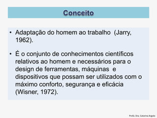 • Adaptação do homem ao trabalho (Jarry,
1962).
• É o conjunto de conhecimentos científicos
relativos ao homem e necessários para o
design de ferramentas, máquinas e
dispositivos que possam ser utilizados com o
máximo conforto, segurança e eficácia
(Wisner, 1972).
Profa. Dra. Catarina Argolo
 