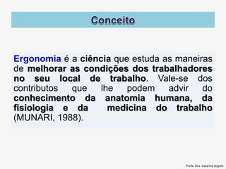 Ergonomia é a ciência que estuda as maneiras
de melhorar as condições dos trabalhadores
no seu local de trabalho. Vale-se dos
contributos que lhe podem advir do
conhecimento da anatomia humana, da
fisiologia e da medicina do trabalho
(MUNARI, 1988).
Profa. Dra. Catarina Argolo
 