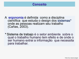 A ergonomia é definida como a disciplina
científica que estuda o design dos sistemas*
onde as pessoas realizam seu trabalho
(Cañas, 2003).
* Sistema de trabajo é o setor ambiente sobre o
qual o trabalho humano tem efeito e de onde o
ser humano extrai a informação que necessita
para trabalhar.
Profa. Dra. Catarina Argolo
 