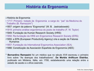 • História da Ergonomia
• 1717: Primeiro tratado de Ergonomia a cargo do “pai” da Medicina do
Trabalho (B. Ramazzini*)
•1857: origem da palavra “Ergonomia” (W. B. Jastrzebowski)
•1919: primeira análise ergonômica do posto de trabalho (F. W. Taylor)
•1949: Fundação da Human Research Society (HRS)
•1950: Re-fundação da HRS em Ergonomics Research Society (ERS)
•1955: a EPA (European Productivity Agency) cria a seção de Fatores
Humanos
•1957: Fundação da International Ergonomics Association (IEA)
•1988: Constituição da Asociación Española de Ergonomía (AEE)
* Bernardino Ramazzini foi um médico que no século XVII escreveu o primeiro
livro sobre “As doenças dos trabalhadores”, De Morbis Artificum Diatriba,
publicado em Módena, Itália, em 1700, estabelecendo uma relação entre o
estado de saúde e o ofício exercido.
Profa. Dra. Catarina Argolo
 