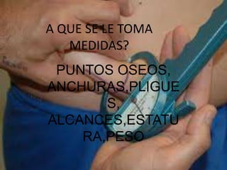 A QUE SE LE TOMA
MEDIDAS?
PUNTOS OSEOS,
ANCHURAS,PLIGUE
S,
ALCANCES,ESTATU
RA,PESO
 