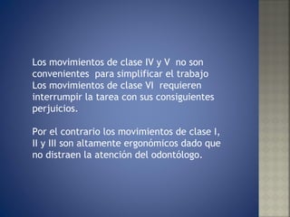 Los movimientos de clase IV y V  no son convenientes  para simplificar el trabajo Los movimientos de clase VI  requieren interrumpir la tarea con sus consiguientes perjuicios. Por el contrario los movimientos de clase I, II y III son altamente ergonómicos dado que no distraen la atención del odontólogo. 