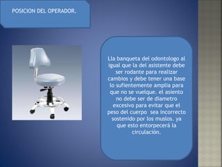 POSICION DEL OPERADOR.  Lla banqueta del odontologo al igual que la del asistente debe ser rodante para realizar cambios y debe tener una base lo sufientemente amplia para que no se vuelque. el asiento no debe ser de diametro excesivo para evitar que el peso del cuerpo  sea incorrecto sostenido por los muslos. ya que esto entorpecerá la circulación. 