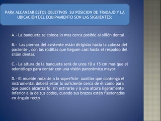 PARA ALCANZAR ESTOS OBJETIVOS  SU POSICION DE TRABAJO Y LA UBICACIÓN DEL EQUIPAMIENTO SON LAS SIGUIENTES: A.- La banqueta se coloca lo mas cerca posible al sillón dental. B.-  Las piernas del asistente están dirigidas hacia la cabeza del paciente , con las rodillas que lleguen casi hasta el respaldo del sillón dental. C.- La altura de la banqueta será de unos 10 a 15 cm mas que el odontólogo para contar con una visión panorámica mayor. D.- El mueble rodante o la superficie  auxiliar que contenga el instrumental deberá estar lo suficiente cerca de él como para que pueda alcanzarlo  sin estirarse y a una altura ligeramente inferior a la de sus codos, cuando sus brazos estén flexionados en ángulo recto  