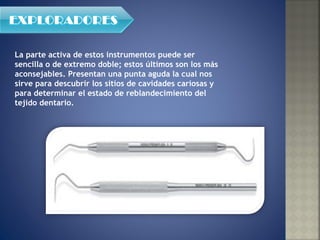 La parte activa de estos instrumentos puede ser sencilla o de extremo doble; estos últimos son los más aconsejables. Presentan una punta aguda la cual nos sirve para descubrir los sitios de cavidades cariosas y para determinar el estado de reblandecimiento del tejido dentario. 
