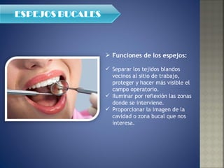 Funciones de los espejos:  Separar los tejidos blandos vecinos al sitio de trabajo, proteger y hacer más visible el campo operatorio.  Iluminar por reflexión las zonas donde se interviene. Proporcionar la imagen de la cavidad o zona bucal que nos interesa. 