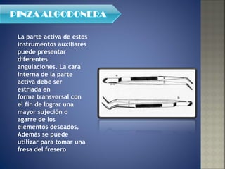 La parte activa de estos instrumentos auxiliares puede presentar diferentes angulaciones. La cara interna de la parte activa debe ser estriada en  forma transversal con el fin de lograr una mayor sujeción o agarre de los elementos deseados. Además se puede utilizar para tomar una fresa del fresero 