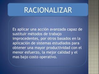 RACIONALIZAR Es aplicar una acción avanzada capaz de sustituir métodos de trabajo improcedentes, por otros basados en la aplicación de sistemas estudiados para obtener una mayor productividad con el menor esfuerzo, la mejor calidad y el mas bajo costo operativo. 