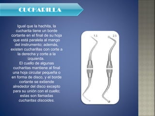 Igual que la hachita, la cucharita tiene un borde cortante en el final de su hoja que está paralela al mango del instrumento; además, existen cucharillas con corte a la derecha y corte a la izquierda.  El cuello de algunas cucharitas mantiene al final una hoja circular pequeña o en forma de disco, y el borde cortante se extiende alrededor del disco excepto para su unión con el cuello; estas son llamadas  cucharitas discoides. 