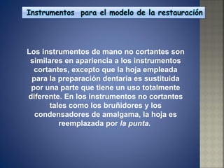 Los instrumentos de mano no cortantes son similares en apariencia a los instrumentos cortantes, excepto que la hoja empleada para la preparación dentaria es sustituida por una parte que tiene un uso totalmente diferente. En los instrumentos no cortantes tales como los bruñidores y los condensadores de amalgama, la hoja es reemplazada por  la punta.  