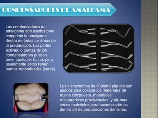 Los condensadores de amalgama son usados para comprimir la amalgama dentro de todas las áreas de la preparación. Las partes activas, o puntas de los condensadores pueden tener cualquier forma, pero usualmente estos tienen puntas redondeadas (caras) Los instrumentos de cubierta plástica son usados para colocar los materiales de resina compuesta, materiales restauradores provisionales, y algunas veces materiales para bases cavitarias dentro de las preparaciones dentarias. 