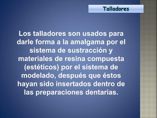Los talladores son usados para darle forma a la amalgama por el sistema de sustracción y materiales de resina compuesta (estéticos) por el sistema de modelado, después que éstos hayan sido insertados dentro de las preparaciones dentarias. 