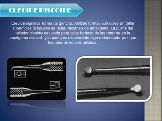 Cleoide significa forma de gancho. Ambas formas son útiles en tallar superficies oclusales de restauraciones de amalgama. La punta del tallador cleoide es usado para tallar la base de las ranuras en la amalgama oclusal, y la punta es usualmente algo redondeada as í que las ranuras no son afiladas. 