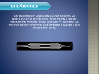 Los bruñidores son usados para diversas funciones. La palabra  bruñido  es definida como "hacer brillante o lustroso, especialmente mediante frotado; para pulir;" y " para frotar (un material) con una herramienta para compactar o suavizar o para contornear un borde. 