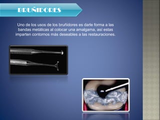 Uno de los usos de los bruñidores es darle forma a las bandas metálicas al colocar una amalgama, así estas imparten contornos más deseables a las restauraciones. 