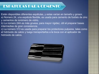 Están disponibles diferentes espátulas, y estas varían en tamaño y grosor. a) Número 24, una espátula flexible, es usada para cemento de fosfato de zinc y cementos de ionómero de vidrio.  b) La número 24A es más gruesa, para mayor rigidez, útil al preparar bases intermedias de gran consistencia.  c) La número 313 es usada para preparar los protectores pulpares, tales como el hidróxido de calcio y luego transportarlos a la boca con el aplicador de hidróxido de calcio. 