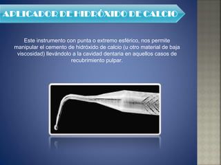 Este instrumento con punta o extremo esférico, nos permite manipular el cemento de hidróxido de calcio (u otro material de baja viscosidad) llevándolo a la cavidad dentaria en aquellos casos de recubrimiento pulpar. 