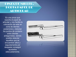 Es una pinza que soporta el papel de articular y nos facilita la colocación de este en zona de dientes posteriores y detectar los puntos de contacto entre dientes antagonistas, siendo posible detectar aquellos que se encuentran altos y seguidamente por desgaste conseguir ajustarlos adecuadamente. 