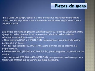 Es la parte del equipo dental a la cual se fijan los instrumentos cortantes rotatorios, estas pueden rotar a diferentes velocidades según el uso que le vayamos a dar. Las piezas de mano se pueden clasificar según su rango de velocidad, como ejemplos, podemos mencionar cuatro usos prácticos de las distintas velocidades obtenidas en ese momento: •   Baja velocidad (600 a 1.200 R.P.M), para preparar un canal endodóntico para recibir un poste.  •  Media-baja velocidad (3.000 R.P.M), para eliminar caries próxima a la pulpa dentaria.  •  Media velocidad (20.000 a 40.000 R.P.M), para desgastar un provisional de acrílico.  •  Alta velocidad (200.000 a 450.000R.P.M), para preparar un diente que va a recibir una prótesis fija, ej: corona de metal-porcelana. 