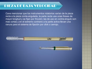 Cave mencionar que los instrumentos rotatorios varían de la pieza recta a la pieza conta-angulada, la parte recta usa unas fresas de mayor longitud y se fijan por fricción; las de uso en contra-ángulo son mas cortas y en el extremo contrario a la parte activa llevan una ranura para el sistema de fijación por click o cerrojo. 