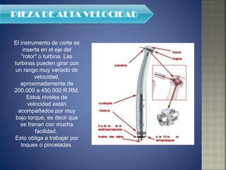 El instrumento de corte se inserta en el eje del "rotor" o turbina. Las turbinas pueden girar con un rango muy variado de velocidad, aproximadamente de 200.000 a 450.000 R.RM. Estos niveles de velocidad están acompañados por muy bajo torque, es decir que se frenan con mucha facilidad.  Esto obliga a trabajar por toques o pinceladas. 