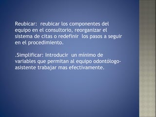 Reubicar:  reubicar los componentes del equipo en el consultorio, reorganizar el sistema de citas o redefinir  los pasos a seguir en el procedimiento. .Simplificar: Introducir  un mínimo de variables que permitan al equipo odontólogo-asistente trabajar mas efectivamente. 