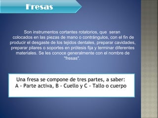 Son instrumentos cortantes rotatorios, que  seran  colocados en las piezas de mano o contrángulos, con el fin de producir el desgaste de los tejidos dentales, preparar cavidades, preparar pilares o soportes en prótesis fija y terminar diferentes materiales. Se les conoce generalmente con el nombre de "fresas".  Una fresa se compone de tres partes, a saber:  A - Parte activa, B - Cuello y C - Tallo o cuerpo  
