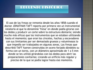 El uso de las fresas se remonta desde los años 1858 cuando el doctor JONATHAN TAFT reporta por primera vez un instrumental rotatorio al que lo denominó "fresa" en donde podía girarse con los dedos y producir un corte sobre la estructura dentaría; siendo mucho más eficaz que los instrumentos que se estaban utilizando hasta el momento; que eran los cinceles, hachas y excavadores con sus limitantes por ser demasiado gruesos y voluminosos lo que impedía ser trabajados en algunas zonas. Las fresas que describió TAFT fueron construidas en acero forjado dándoles su forma con un torno, con un diámetro aproximado de 1 a 5 mm donde se les utilizó girándolas con los dedos para abrir las preparaciones cavitarias; creando un orificio más regular y preciso de lo que se podía lograr hasta ese momento.  RECUENTO HISTÓRICO 