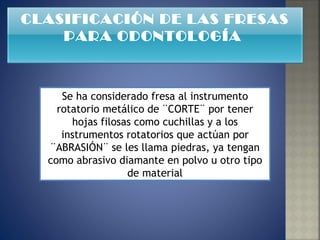 Se ha considerado fresa al instrumento rotatorio metálico de ¨CORTE¨ por tener hojas filosas como cuchillas y a los instrumentos rotatorios que actúan por ¨ABRASIÓN¨ se les llama piedras, ya tengan como abrasivo diamante en polvo u otro tipo de material CLASIFICACIÓN DE LAS FRESAS PARA ODONTOLOGÍA  