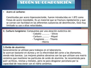 Acero al carbono:   Constituidas por acero hipereutectoide, fueron introducidas en 1.872 como fresas de acero inoxidable. Es un material que se fractura rápidamente y que se corroe con facilidad en las diferentes sustancias de desinfección, Está muy limitado su uso a altas velocidades. 2. Carburo tungsteno:  Compuestas por una aleación eutéctica de:  - Cobalto ......... - Silicio  - Carburo ........ - Níquel  - Tungsteno .... - Titanio  - Hierro  3.Oxido de aluminio: Generalmente se utilizan para trabajos en el laboratorio.  Se acercan bastante en dureza y en la efectividad del corte a los diamantes, siendo más baratas. Las mejores piedras abrasivas son las que utilizan una matriz cerámica que mantiene las partículas de oxido de aluminio. Se recomienda para pulir acrílicos, resinas y metales, pero no para desgastar porcelana por la capacidad de reaccionar con el vidrio cerámico. SEGÚN SU COMPOSICIÓN 