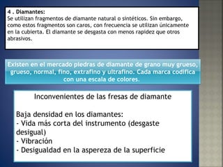 Inconvenientes de las fresas de diamante Baja densidad en los diamantes:  - Vida más corta del instrumento (desgaste desigual)  - Vibración  - Desigualdad en la aspereza de la superficie    4 . Diamantes:  Se utilizan fragmentos de diamante natural o sintéticos. Sin embargo, como estos fragmentos son caros, con frecuencia se utilizan únicamente en la cubierta. El diamante se desgasta con menos rapidez que otros abrasivos. Existen en el mercado piedras de diamante de grano muy grueso, grueso, normal, fino, extrafino y ultrafino. Cada marca codifica con una escala de colores .  