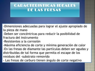 -Dimensiones adecuadas para lograr el ajuste apropiado de la pieza de mano  -Deben ser concéntricas para reducir la posibilidad de fractura del instrumento  -Resistentes a la corrosión  -Máxima eficiencia de corte y mínima generación de calor  -En las fresas de diamante las partículas deben ser agudas y distribuidas de tal forma que permita el escape de los residuos del -substrato removido  - Las fresas de carburo tienen ángulo de corte negativo  CARACTERISTICAS IDEALES DE LAS FRESAS  
