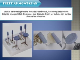 Usadas para trabajar sobre metales y cerámicas, hace desgastes burdos dejando gran cantidad de rayones que después deben ser pulidos con puntas de cauchos abrasivos  