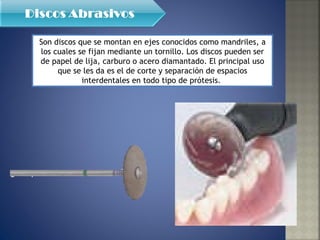 Son discos que se montan en ejes conocidos como mandriles, a los cuales se fijan mediante un tornillo. Los discos pueden ser de papel de lija, carburo o acero diamantado. El principal uso que se les da es el de corte y separación de espacios interdentales en todo tipo de prótesis.  