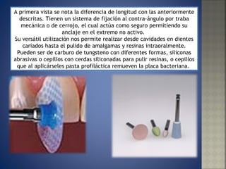 A primera vista se nota la diferencia de longitud con las anteriormente descritas. Tienen un sistema de fijación al contra-ángulo por traba mecánica o de cerrojo, el cual actúa como seguro permitiendo su anclaje en el extremo no activo.  Su versátil utilización nos permite realizar desde cavidades en dientes cariados hasta el pulido de amalgamas y resinas intraoralmente. Pueden ser de carburo de tungsteno con diferentes formas, siliconas abrasivas o cepillos con cerdas siliconadas para pulir resinas, o cepillos que al aplicárseles pasta profiláctica remueven la placa bacteriana.  
